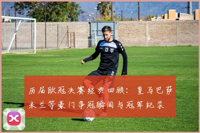 历届欧冠决赛经典回顾：皇马巴萨米兰等豪门争冠瞬间与冠军纪录