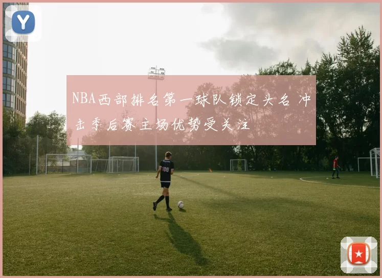 NBA西部排名第一球队锁定头名 冲击季后赛主场优势受关注