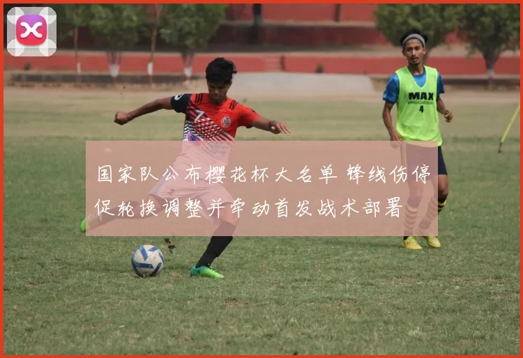 国家队公布樱花杯大名单 锋线伤停促轮换调整并牵动首发战术部署
