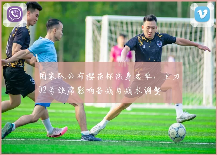 国家队公布樱花杯热身名单，主力02号缺席影响备战与战术调整