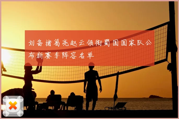 刘备诸葛亮赵云领衔蜀国国家队公布新赛季阵容名单